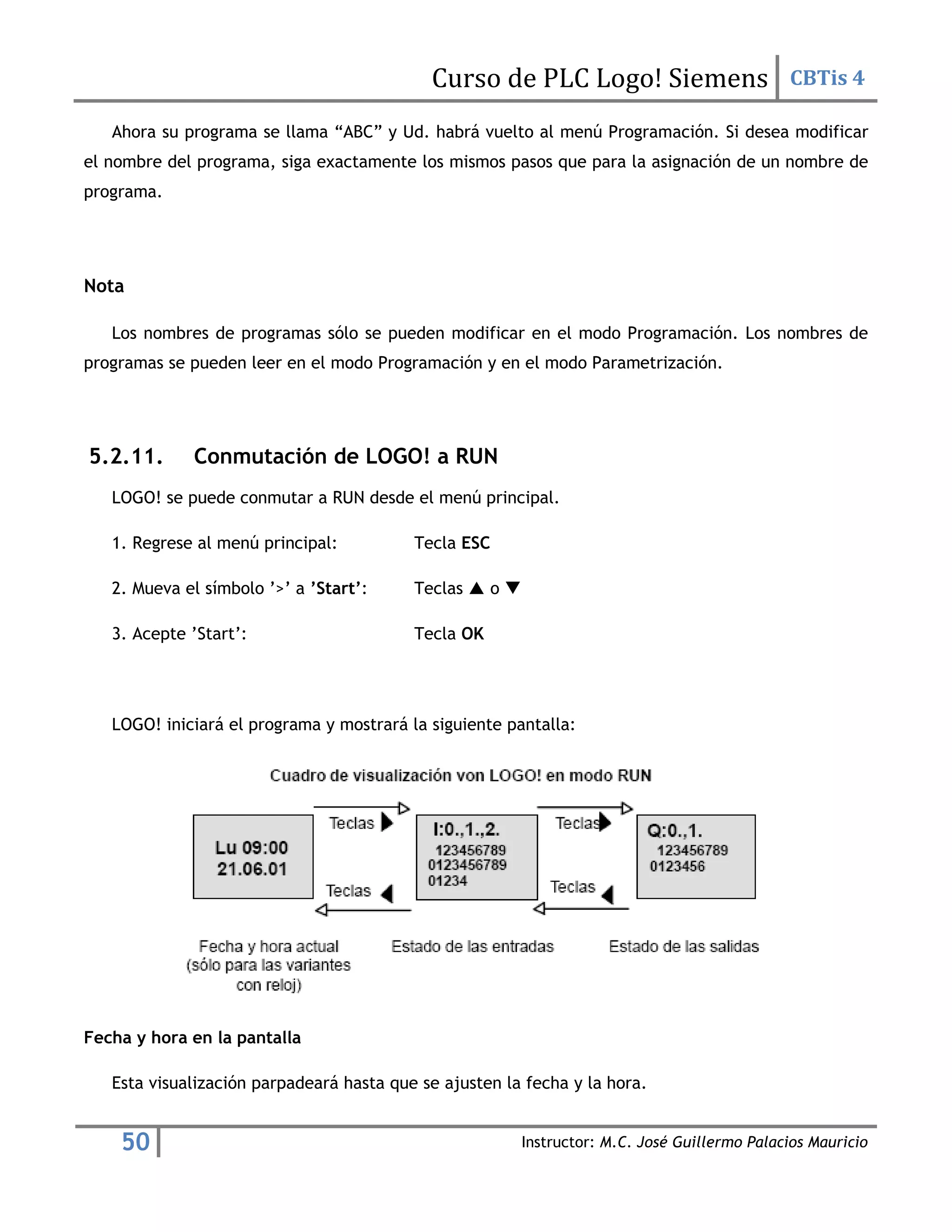 Curso de PLC Logo! Siemens CBTis 4
50 Instructor: M.C. José Guillermo Palacios Mauricio
Ahora su programa se llama “ABC” y Ud. habrá vuelto al menú Programación. Si desea modificar
el nombre del programa, siga exactamente los mismos pasos que para la asignación de un nombre de
programa.
Nota
Los nombres de programas sólo se pueden modificar en el modo Programación. Los nombres de
programas se pueden leer en el modo Programación y en el modo Parametrización.
5.2.11. Conmutación de LOGO! a RUN
LOGO! se puede conmutar a RUN desde el menú principal.
1. Regrese al menú principal: Tecla ESC
2. Mueva el símbolo ’>’ a ’Start’: Teclas  o 
3. Acepte ’Start’: Tecla OK
LOGO! iniciará el programa y mostrará la siguiente pantalla:
Fecha y hora en la pantalla
Esta visualización parpadeará hasta que se ajusten la fecha y la hora.
 
