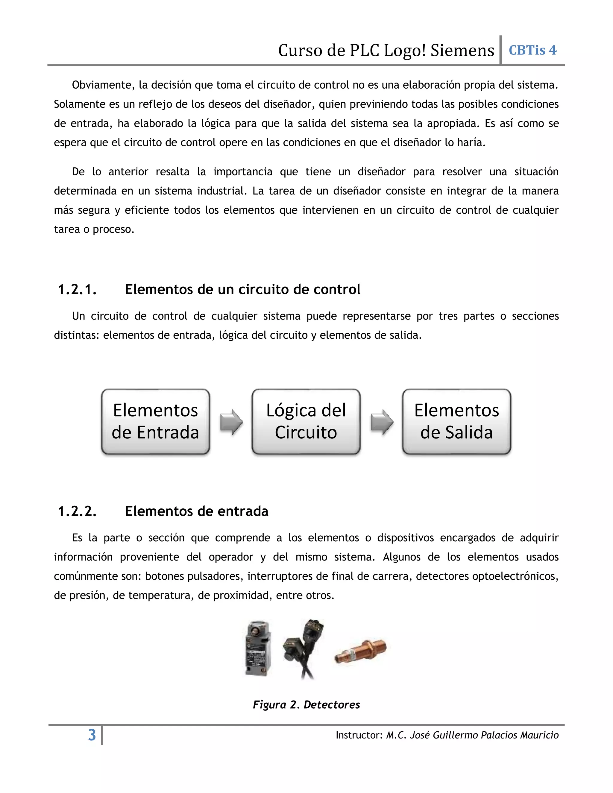 Curso de PLC Logo! Siemens CBTis 4
3 Instructor: M.C. José Guillermo Palacios Mauricio
Obviamente, la decisión que toma el circuito de control no es una elaboración propia del sistema.
Solamente es un reflejo de los deseos del diseñador, quien previniendo todas las posibles condiciones
de entrada, ha elaborado la lógica para que la salida del sistema sea la apropiada. Es así como se
espera que el circuito de control opere en las condiciones en que el diseñador lo haría.
De lo anterior resalta la importancia que tiene un diseñador para resolver una situación
determinada en un sistema industrial. La tarea de un diseñador consiste en integrar de la manera
más segura y eficiente todos los elementos que intervienen en un circuito de control de cualquier
tarea o proceso.
1.2.1. Elementos de un circuito de control
Un circuito de control de cualquier sistema puede representarse por tres partes o secciones
distintas: elementos de entrada, lógica del circuito y elementos de salida.
1.2.2. Elementos de entrada
Es la parte o sección que comprende a los elementos o dispositivos encargados de adquirir
información proveniente del operador y del mismo sistema. Algunos de los elementos usados
comúnmente son: botones pulsadores, interruptores de final de carrera, detectores optoelectrónicos,
de presión, de temperatura, de proximidad, entre otros.
Figura 2. Detectores
Elementos
de Entrada
Lógica del
Circuito
Elementos
de Salida
 