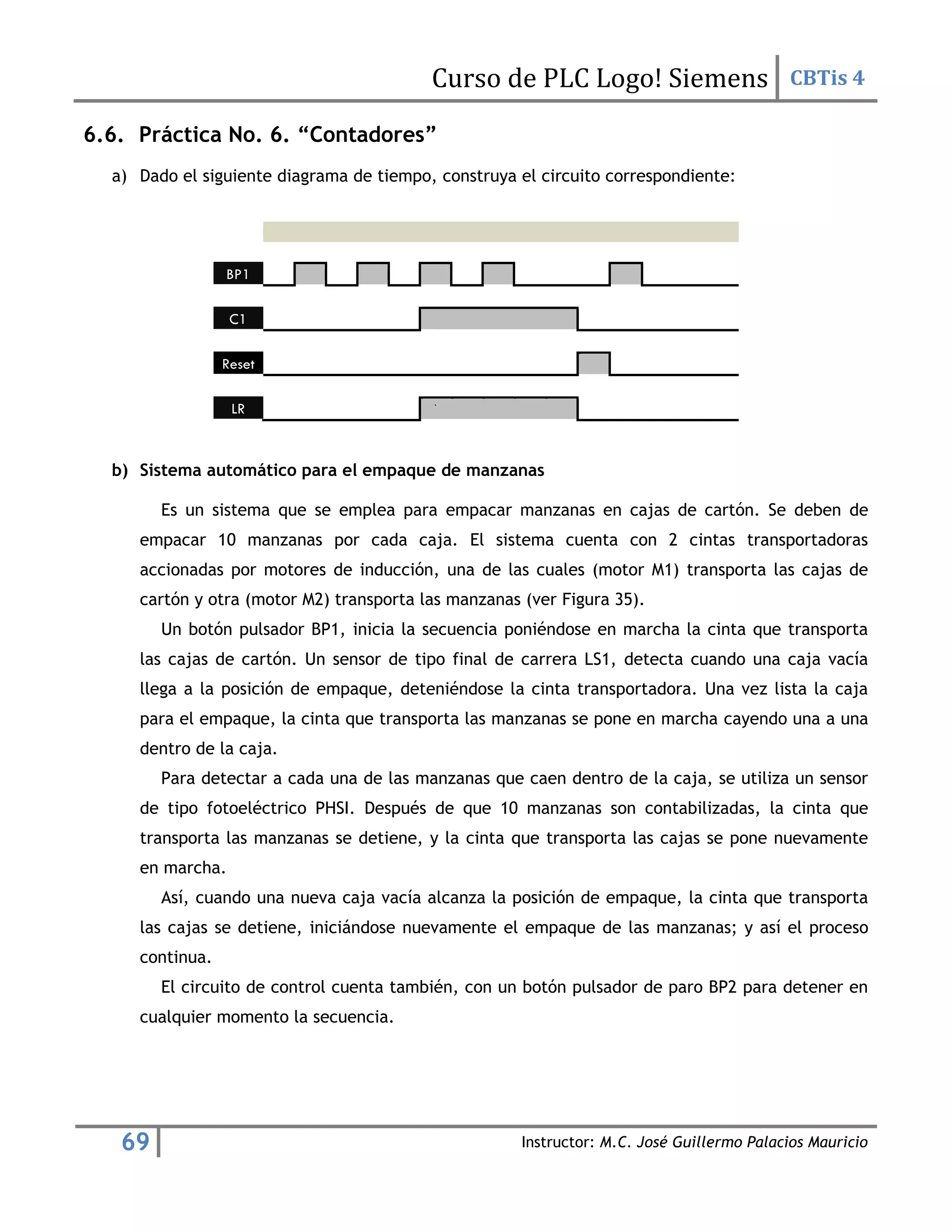 Curso de PLC Logo! Siemens CBTis 4
69 Instructor: M.C. José Guillermo Palacios Mauricio
6.6. Práctica No. 6. “Contadores”
a) Dado el siguiente diagrama de tiempo, construya el circuito correspondiente:
BP1
C1
Reset
LR `
b) Sistema automático para el empaque de manzanas
Es un sistema que se emplea para empacar manzanas en cajas de cartón. Se deben de
empacar 10 manzanas por cada caja. El sistema cuenta con 2 cintas transportadoras
accionadas por motores de inducción, una de las cuales (motor M1) transporta las cajas de
cartón y otra (motor M2) transporta las manzanas (ver Figura 35).
Un botón pulsador BP1, inicia la secuencia poniéndose en marcha la cinta que transporta
las cajas de cartón. Un sensor de tipo final de carrera LS1, detecta cuando una caja vacía
llega a la posición de empaque, deteniéndose la cinta transportadora. Una vez lista la caja
para el empaque, la cinta que transporta las manzanas se pone en marcha cayendo una a una
dentro de la caja.
Para detectar a cada una de las manzanas que caen dentro de la caja, se utiliza un sensor
de tipo fotoeléctrico PHSI. Después de que 10 manzanas son contabilizadas, la cinta que
transporta las manzanas se detiene, y la cinta que transporta las cajas se pone nuevamente
en marcha.
Así, cuando una nueva caja vacía alcanza la posición de empaque, la cinta que transporta
las cajas se detiene, iniciándose nuevamente el empaque de las manzanas; y así el proceso
continua.
El circuito de control cuenta también, con un botón pulsador de paro BP2 para detener en
cualquier momento la secuencia.
 