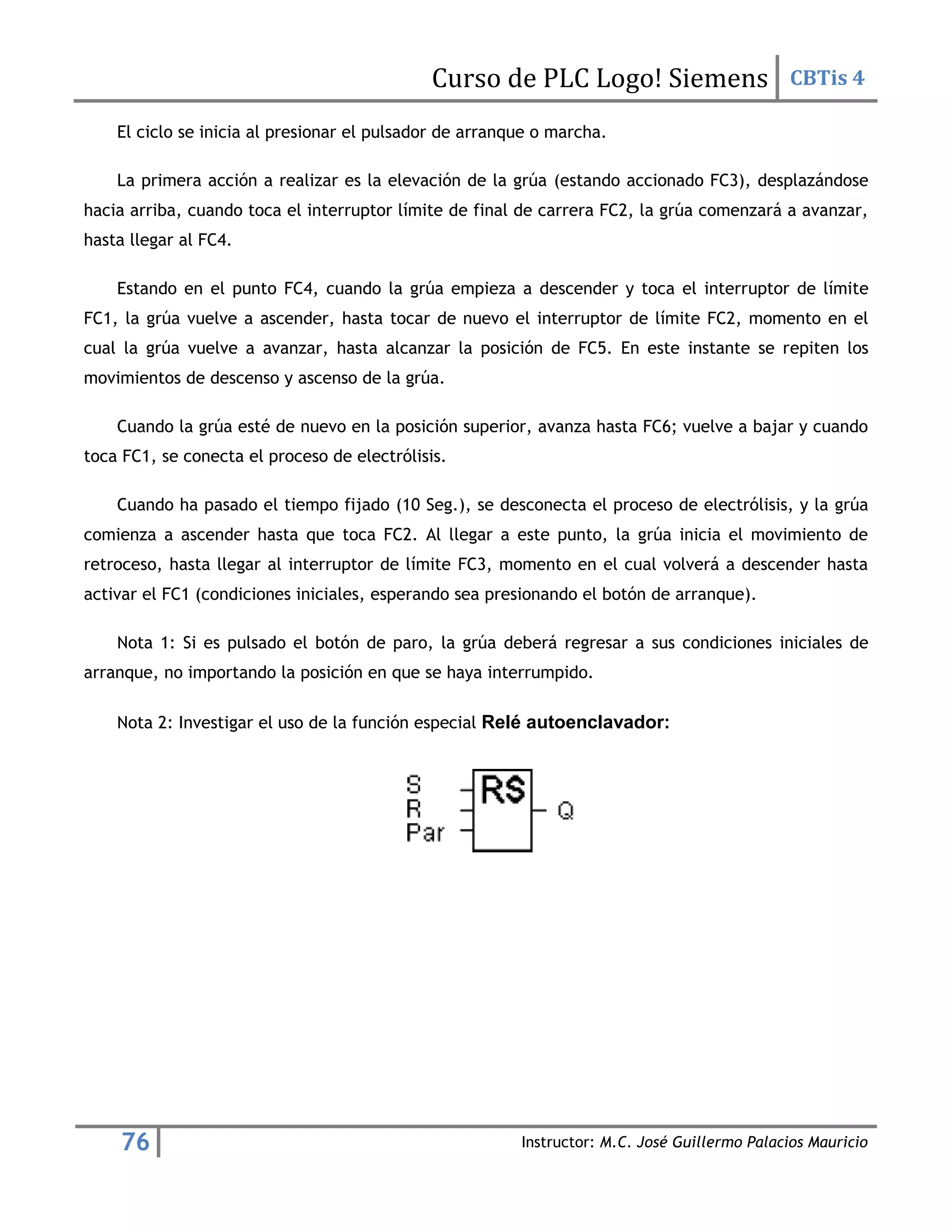 Curso de PLC Logo! Siemens CBTis 4
76 Instructor: M.C. José Guillermo Palacios Mauricio
El ciclo se inicia al presionar el pulsador de arranque o marcha.
La primera acción a realizar es la elevación de la grúa (estando accionado FC3), desplazándose
hacia arriba, cuando toca el interruptor límite de final de carrera FC2, la grúa comenzará a avanzar,
hasta llegar al FC4.
Estando en el punto FC4, cuando la grúa empieza a descender y toca el interruptor de límite
FC1, la grúa vuelve a ascender, hasta tocar de nuevo el interruptor de límite FC2, momento en el
cual la grúa vuelve a avanzar, hasta alcanzar la posición de FC5. En este instante se repiten los
movimientos de descenso y ascenso de la grúa.
Cuando la grúa esté de nuevo en la posición superior, avanza hasta FC6; vuelve a bajar y cuando
toca FC1, se conecta el proceso de electrólisis.
Cuando ha pasado el tiempo fijado (10 Seg.), se desconecta el proceso de electrólisis, y la grúa
comienza a ascender hasta que toca FC2. Al llegar a este punto, la grúa inicia el movimiento de
retroceso, hasta llegar al interruptor de límite FC3, momento en el cual volverá a descender hasta
activar el FC1 (condiciones iniciales, esperando sea presionando el botón de arranque).
Nota 1: Si es pulsado el botón de paro, la grúa deberá regresar a sus condiciones iniciales de
arranque, no importando la posición en que se haya interrumpido.
Nota 2: Investigar el uso de la función especial Relé autoenclavador:
 
