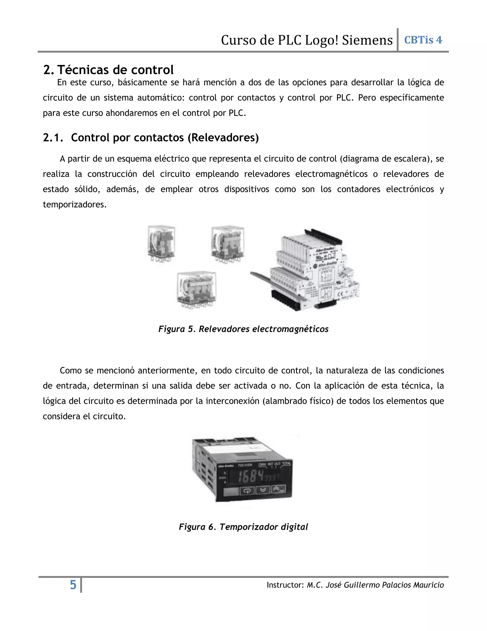Curso de PLC Logo! Siemens CBTis 4
5 Instructor: M.C. José Guillermo Palacios Mauricio
2. Técnicas de control
En este curso, básicamente se hará mención a dos de las opciones para desarrollar la lógica de
circuito de un sistema automático: control por contactos y control por PLC. Pero específicamente
para este curso ahondaremos en el control por PLC.
2.1. Control por contactos (Relevadores)
A partir de un esquema eléctrico que representa el circuito de control (diagrama de escalera), se
realiza la construcción del circuito empleando relevadores electromagnéticos o relevadores de
estado sólido, además, de emplear otros dispositivos como son los contadores electrónicos y
temporizadores.
Figura 5. Relevadores electromagnéticos
Como se mencionó anteriormente, en todo circuito de control, la naturaleza de las condiciones
de entrada, determinan si una salida debe ser activada o no. Con la aplicación de esta técnica, la
lógica del circuito es determinada por la interconexión (alambrado físico) de todos los elementos que
considera el circuito.
Figura 6. Temporizador digital
 