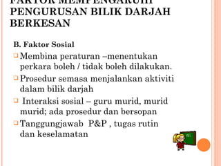 FAKTOR MEMPENGARUHI PENGURUSAN BILIK DARJAH  BERKESAN B. Faktor Sosial Membina peraturan –menentukan perkara boleh / tidak boleh dilakukan. Prosedur semasa menjalankan aktiviti dalam bilik darjah Interaksi sosial – guru murid, murid murid; ada prosedur dan bersopan Tanggungjawab  P&P , tugas rutin dan keselamatan 