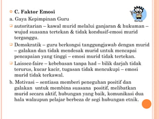 C. Faktor Emosi a. Gaya Kepimpinan Guru autoritarian – kawal murid melalui ganjaran & hukuman – wujud suasana tertekan & tidak kondusif-emosi murid terganggu. Demokratik – guru berkongsi tanggungjawab dengan murid – galakan dan t idak mendesak murid untuk mencapai pencapaian yang tinggi – emosi murid tidak tertekan. Laissez-faire – kebebasan tanpa had – bilik darjah tidak terurus, kucar kacir, tugasan tidak mencukupi – emosi murid tidak terkawal. b. Motivasi – sentiasa memberi peneguhan positif dan  galakan  untuk membina suasana  positif, melibatkan murid  secara aktif, hubungan yang baik, komunikasi dua hala walaupun pelajar berbeza dr segi hubungan etnik. 