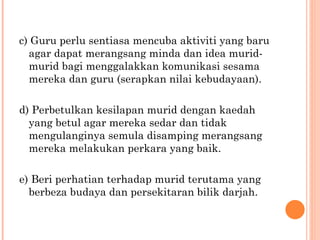 c) Guru perlu sentiasa mencuba aktiviti yang baru agar dapat merangsang minda dan idea murid-murid bagi menggalakkan komunikasi sesama mereka dan guru (serapkan nilai kebudayaan). d) Perbetulkan kesilapan murid dengan kaedah yang betul agar mereka sedar dan tidak mengulanginya semula disamping merangsang mereka melakukan perkara yang baik. e) Beri perhatian terhadap murid terutama yang berbeza budaya dan persekitaran bilik darjah. 