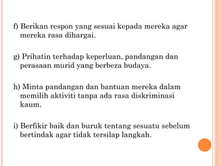 f) Berikan respon yang sesuai kepada mereka agar mereka rasa dihargai. g) Prihatin terhadap keperluan, pandangan dan perasaan murid yang berbeza budaya. h) Minta pandangan dan bantuan mereka dalam memilih aktiviti tanpa ada rasa diskriminasi kaum. i) Berfikir baik dan buruk tentang sesuatu sebelum bertindak agar tidak tersilap langkah. 