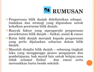 RUMUSAN Pengurusan bilik darjah didefinisikan sebagai  tindakan dan strategi yang digunakan untuk kekalkan peraturan bilik darjah. Banyak faktor yang mpengaruhi pengurusan persekitaran bilik darjah – fizikal, sosial & emosi Rutin bilik darjah merujuk kepada pengurusan yang perlu dijalankan seharian dalam bilik darjah. Masalah disiplin bilik darjah – sebarang tingkah laku yang mengganggu proses pengajaran dan pembelajaran, hak murid lain untuk belajar,rasa tidak selamat fizikal  dan emosi serta merosakkan harta benda sekolah . 