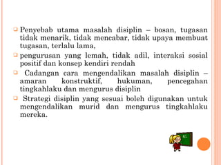 Penyebab utama masalah disiplin – bosan,  tugasan tidak menarik, tidak mencabar, tidak  upaya membuat tugasan, terlalu lama, pengurusan yang lemah, tidak adil, interaksi sosial  positif dan konsep kendiri rendah Cadangan cara mengendalikan masalah disiplin –amaran konstruktif, hukuman, pencegahan tingkahlaku dan mengurus disiplin Strategi disiplin yang sesuai boleh digunakan untuk  mengendalikan murid dan mengurus tingkahlaku mereka. 
