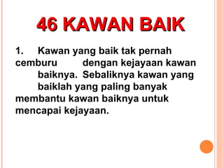 46 KAWAN BAIK 1. Kawan yang baik tak pernah  cemburu  dengan kejayaan kawan  baiknya. Sebaliknya kawan yang  baiklah yang paling banyak  membantu kawan baiknya untuk  mencapai kejayaan. 