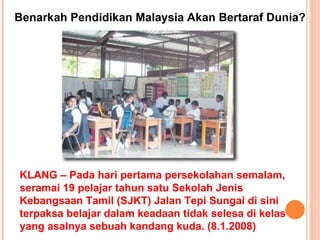 KLANG – Pada hari pertama persekolahan semalam, seramai 19 pelajar tahun satu Sekolah Jenis Kebangsaan Tamil (SJKT) Jalan Tepi Sungai di sini terpaksa belajar dalam keadaan tidak selesa di kelas yang asalnya sebuah kandang kuda. (8.1.2008) Benarkah Pendidikan Malaysia Akan Bertaraf Dunia? 
