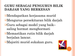   GURU SEBAGAI PENGURUS BILIK DARJAH YANG BERKESAN Mendapatkan kerjasama murid Mengurus persekitaran bilik darjah Guru sebagai model yang baik–saling hormat menghormati Memastikan rutin bilik darjah berjalan lancar. Majoriti murid sukakan guru. 