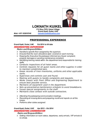 LOKNATH KUIKEL
P.O Box-7978, Sahari Village
Grand Hyatt, Dubai, UAE
Mob: +971 553819740 loknath.kuikel@yahoo.com
PROFESSIONAL EXPERIENCE
Grand Hyatt, Dubai, UAE Oct 2014 to till date
HOUSKEEPING SUPERVISOR
Duties and Responsibilities:
 Handled a specific floor assigned by the superiors.
 Ensured that the room allocations ware covered on each morning.
 Keeping the Executive Housekeeper informed any Guest complaint,
property damages or pending maintenance complaint.
 Identifying training needs within the department and responsible for training
staffs.
 Conducts inspections of all hotel areas.
 Controls requests for all guest rooms and other supplies in order
to maintain established pars.
 Keeps records of linen inventories, uniforms and other applicable
items.
 Supervises and controls Lost and Found.
 Meeting with guests to handle complaints and requests.
 Works closely with Front Office and Engineering Department to
ensure best possible service.
 Maintains all equipment used in the department.
 Sets up preventative maintenance schedule to avoid breakdowns.
 Issues special assignments to the staff.
 Maintains close contact with outside contractors.
 Attending Housekeeping communication meetings.
 Recording all missing items and preparing month end reports on all the
losses.
 Performs other duties assigned.
Grand Hyatt, Dubai, UAE Apr 2013 – Oct 2014
HOUSKEEPING COORDINATOR
Duties and Responsibilities:
 Getting information on room status, departures, early arrivals, VIP arrivals &
no shows.
 