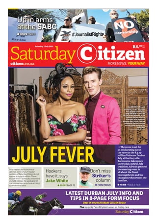 LATEST DURBAN JULY INFO AND
TIPS IN 8-PAGE FORM FOCUS
ONLY IN YOUR SATURDAY CITIZEN TODAY
Plus top jocky Piere Strydom’s views on the big race
INC.
VATR6.00
JULYFEVER
NEWS PAGES 3, 4 & 6
U The scene is set for
an exhilarating day at
the races as the R4.25-
million Vodacom Durban
July at the Greyville
Racecourse takes place
later today. In true July
tradition, Africa’s greatest
horseracing event is
all about the finest
thoroughbreds and the
champion who crosses the
line first.
FORM FOCUSSPORT PAGE 22
Don’t miss
Striker’s
column
Hookers
have it, says
Jake White
Dear reader, due to technical
glitches, some of your regular
sections of Saturday Citizen do not
appear in today’s edition. These
include the TV schedule, crossword
and JSE listings. We apologise for
the inconvenience and are working
to resolve the issue.
Saturday 2 July 2016
Up in arms
at the SABC
NEWS PAGE 6
ALL DRESSED UP…. and
somewhere to go! Television
and radio personality Bo-
nang Matheba is ready for
all the fun and glamour at the
Vodacom Durban July this
afternoon, after popoular
designer Gert-Johan Coetzee
completed the final touches
on this stylish design of his
yesterday.
Picture: Refilwe Modise
 