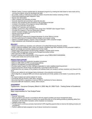 • Module Testing: Conduct module tests for developed programs by creating test data based on test scripts and by
running the program using the developed test data
• As a tester, works on data set-up as well as creation of events that involves reviewing of TDCs.
• Performed/created/executed Integration Tests
• Review test deliverables
• Plans, prepares and executes unit tests
• Execute assembly test according to assembly test plan
• Execute user acceptance test according to user acceptance test plan
• Involved in the testing of the programs using COBOL/DB2
• Log Fixits for execution issues found
• Support UAT execution and verification
• Handles queries from other interfaces when assign from TSO/DST (Dev Support Team)
• Provides fix-it support in Test and Observation phases
• Assists business analysts in executing their tests
• Review and Execute SIT/UAT
• Attend Defect call
• Key performance measures for designer/developer for Amex Returns include:
• On time performance for detailed software designs and program coding
• Delivery of detailed designs, program code and test plans within proposed budget.
• Client satisfaction with timeliness and quality of support
ROLLOUT
• Support pre-install issue resolution and verification of modified Membership Rewards entities.
• Assist in defining installation plan (I-plan) and specific checklists (sign-offs) necessary for the production install (i.e.,
specific technology and business requirements for the install).
• Support post-install business and technology validation, inquiries and/or issues.
• Finalize CMR and package containing the changed/recompiled entities
• Seek approval of CMR and package
•Involved in testing and implementation of the programs using COBOL/DB2/CHANGEMAN
• Verify code moves and communicate results
PRODUCTION SUPPORT
• Adhere to the prescribed production escalation procedures
• Adhere to IMR, SSR and PRC procedures/guidelines
• Adhere to the Migration procedures/guidelines
• Provides system support to other interfaces especially for newly installed project/requirement
• Support production issues timely and effectively in accordance with the SLA’s
• Understand the root causes of the problems and address these root causes to achieve resolution and closure to the
issue
• Ensure zero defects for all changes being introduced in the production environment
• Work diligently on assigned IMRs and ensures appropriate and timely updates to the tickets in accordance with the
SLAs
• Do impact analysis and submit analysis for review
• Coordinate with the Phoenix Team when necessary
• Document the RCA in repository or common PDS on mainframe for future reference.
• Document IMR with resolutions, clearly, before closure.
ASSIGNMENT
TopDanmark - Insurance Company (March 9, 2009, May 30, 2009 TCoE – Testing Center of Excellence)
ROLE DESCRIPTION
Major responsibilities for Test Analyst/Tester
GENERAL
• Execute Test scripts.
• Record problems and issues in accordance with the project’s problem and issue management plans.
• Work with the application teams to resolve any issues that arise out of the testing process by assisting defect fix-it
developers with the defect recreation and/or resolution as necessary
• Validate product fixes.
• Provide input to continuous process improvement (CPI) regarding opportunities to improve the testing process and
competency
• Perform additional tasks assigned on top of above mentioned as necessary
Page 10 of 14
 