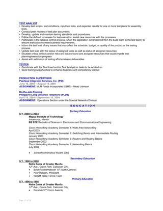TEST ANALYST
• Develop test scripts, test conditions, input test data, and expected results for one or more test plans for assembly
tests.
• Conduct peer reviews of test plan documents
• Develop, update and maintain testing standards and procedures.
• Follow the defined processes for test execution; assist new resources with the processes
• Participate in the release control process (when the application is transferred from the build team to the test team) to
ensure that solutions meet business requirements.
• Inform the test lead of any issues that may affect the schedule, budget, or quality of the product or the testing
process.
• Update test lead with the status of assigned tasks as well as status of assigned resources
• Escalate critical defects and/or risks and issues found and assigned resources that could impede test
planning/execution progress
• Assist with estimation of testing efforts/release deliverables
TESTER
• Coordinate with the Test Lead and/or Test Analyst on tasks to be worked on
• Seek training opportunities to enhance business and competency skill set
PRODUCTION SUPERVISOR
Peerless Integrated Services, Inc. (PSI)
June 16, 2005 – August 15, 2005
ASSIGNMENT: MLM Foods Incorporated / BMS – Mead Johnson
On-the-Job-Training
Philippine Long Distance Telephone (PLDT)
April 14, 2004 – September 10, 2004
ASSIGNMENT: Operations Section under the Special Networks Division
E D U C A T I O N
Tertiary Education
S.Y. 2000 to 2004
Mapua Institute of Technology
Intramuros, Manila
BS ECE Bachelor of Science in Electronics and Communications Engineering
Cisco Networking Academy Semester 4: Wide Area Networking
April 2003
Cisco Networking Academy Semester 3: Switching Basics and Intermediate Routing
January 2003
Cisco Networking Academy Semester 2: Routers and Routing Basics
September 2002
Cisco Networking Academy Semester 1: Networking Basics
July 2002
• Joined Mathematics Wizard 2002
Secondary Education
S.Y. 1996 to 2000
Notre Dame of Greater Manila
12th
Ave., Grace Park, Caloocan City
• Batch Mathematician ’97 (Math Contest)
• Peer Helpers, President
• NDGM Table Tennis Team
Primary Education
S.Y. 1990 to 1996
Notre Dame of Greater Manila
12th
Ave., Grace Park, Caloocan City
• Received 2nd
Honor Awards
Page 11 of 14
 