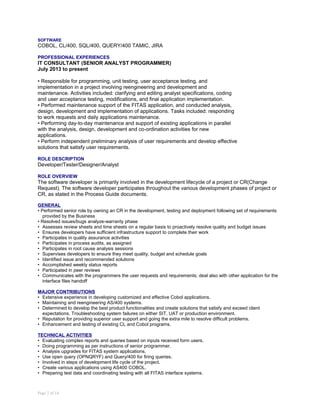 SOFTWARE
COBOL, CL/400, SQL/400, QUERY/400 TAMIC, JIRA
PROFESSIONAL EXPERIENCES
IT CONSULTANT (SENIOR ANALYST PROGRAMMER)
July 2013 to present
• Responsible for programming, unit testing, user acceptance testing, and
implementation in a project involving reengineering and development and
maintenance. Activities included: clarifying and editing analyst specifications, coding
and user acceptance testing, modifications, and final application implementation.
• Performed maintenance support of the FITAS application, and conducted analysis,
design, development and implementation of applications. Tasks included: responding
to work requests and daily applications maintenance.
• Performing day-to-day maintenance and support of existing applications in parallel
with the analysis, design, development and co-ordination activities for new
applications.
• Perform independent preliminary analysis of user requirements and develop effective
solutions that satisfy user requirements.
ROLE DESCRIPTION
Developer/Tester/Designer/Analyst
ROLE OVERVIEW
The software developer is primarily involved in the development lifecycle of a project or CR(Change
Request). The software developer participates throughout the various development phases of project or
CR, as stated in the Process Guide documents.
GENERAL
• Performed senior role by owning an CR in the development, testing and deployment following set of requirements
provided by the Business
• Resolved issues/bugs analyze-warranty phase
• Assesses review sheets and time sheets on a regular basis to proactively resolve quality and budget issues
• Ensures developers have sufficient infrastructure support to complete their work
• Participates in quality assurance activities
• Participates in process audits, as assigned
• Participates in root cause analysis sessions
• Supervises developers to ensure they meet quality, budget and schedule goals
• Identified issue and recommended solutions
• Accomplished weekly status reports
• Participated in peer reviews
• Communicates with the programmers the user requests and requirements; deal also with other application for the
interface files handoff
MAJOR CONTRIBUTIONS
• Extensive experience in developing customized and effective Cobol applications.
• Maintaining and reengineering AS/400 systems.
• Determined to develop the best product functionalities and create solutions that satisfy and exceed client
expectations. Troubleshooting system failures on either SIT, UAT or production environment.
• Reputation for providing superior user support and going the extra mile to resolve difficult problems.
• Enhancement and testing of existing CL and Cobol programs.
TECHNICAL ACTIVITIES
• Evaluating complex reports and queries based on inputs received form users.
• Doing programming as per instructions of senior programmer.
• Analysis upgrades for FITAS system applications.
• Use open query (OPNQRYF) and Query/400 for firing queries.
• Involved in steps of development life cycle of the project.
• Create various applications using AS400 COBOL.
• Preparing test data and coordinating testing with all FITAS interface systems.
Page 2 of 14
 