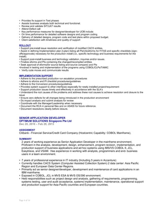• Provides fix support in Test phases
• Assists business analysts both technical and functional.
• Review and validate SIT/UAT results
• Attend Defect call
• Key performance measures for designer/developer for UOB include:
• On time performance for detailed software designs and program coding
• Delivery of detailed designs, program code and test plans within proposed budget.
• Client satisfaction with timeliness and quality of support
ROLLOUT
• Support pre-install issue resolution and verification of modified CACS entities.
• Assist in defining Implementation plan (I-plan) listing all PIs/UIs/eforms for FITAS and specific checklists (sign-
offs/approvals) necessary for the production install (i.e., specific technology and business requirements for the
install).
• Support post-install business and technology validation, inquiries and/or issues.
• Finalize eforms and PIs containing the changed/recompiled entities
• Seek approval of eforms(for source listing and source compare) and PIs
•Involved in testing and implementation of the programs using COBOL/CLPs/TAMIC
• Verify code moves and communicate results
IMPLEMENTATION SUPPORT
• Adhere to the prescribed production run escalation procedures
• Adhere to eforms and PI checklist procedures/guidelines
• Adhere to the Conversion procedures/guidelines
• Provides system support to other interfaces especially for newly installed project/requirement
• Support production issues timely and effectively in accordance with the SLA’s
• Understand the root causes of the problems and address these root causes to achieve resolution and closure to the
issue
• Ensure zero defects for all changes being introduced in the production environment
• Do impact analysis and submit analysis for review
• Coordinate with the Manager/Leadership when necessary
• Document the RCA in personal files and on AS400 for future reference.
• Document resolutions clearly before closure.
SENIOR APPLICATION DEVELOPER
OPTIMUM SOLUTIONS Singapore Pte Ltd
Dec 20, 2010 – Feb 28, 2013
ASSIGNMENT
Citibank - Financial Service/Credit Card Company (Hostcentric Capability: COBOL Mainframe),
SUMMARY
2 years of working experience as Senior Application Developer in the mainframe environment.
Proficient in the analysis, development, design, enhancement, program revision, implementation, and
production support of business applications and ad hoc systems using IMS/VS COBOL II, JCL,
Easytrieve, and VSAM. Has experience in working with analysts, programmers and end- business
users in a team environment.
• 7 years of professional experience in IT industry (Including 5 years in Accenture)
• Currently handles CACS System (Computer Assisted Collection System) 2 data center: Asia Pacific
Region and European Data Center Regions.
• Primarily act as senior designer/developer, development and maintenance of card applications in an
IBM mainframe.
• Exposed in COBOL, JCL in MVS ESA & MVS OS/390 environment.
• Held responsibilities such as project design and analysis, gathering of requirements, programming,
systems testing, user and audit acceptance, systems implementation, maintenance, operational support
and production support for Asia Pacific countries and European countries.
Page 4 of 14
 