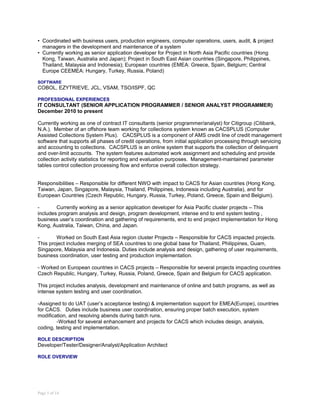 • Coordinated with business users, production engineers, computer operations, users, audit, & project
managers in the development and maintenance of a system
• Currently working as senior application developer for Project in North Asia Pacific countries (Hong
Kong, Taiwan, Australia and Japan); Project in South East Asian countries (Singapore, Philippines,
Thailand, Malaysia and Indonesia); European countries (EMEA: Greece, Spain, Belgium; Central
Europe CEEMEA: Hungary, Turkey, Russia, Poland)
SOFTWARE
COBOL, EZYTRIEVE, JCL, VSAM, TSO/ISPF, QC
PROFESSIONAL EXPERIENCES
IT CONSULTANT (SENIOR APPLICATION PROGRAMMER / SENIOR ANALYST PROGRAMMER)
December 2010 to present
Currently working as one of contract IT consultants (senior programmer/analyst) for Citigroup (Citibank,
N.A.). Member of an offshore team working for collections system known as CACSPLUS (Computer
Assisted Collections System Plus). CACSPLUS is a component of AMS credit line of credit management
software that supports all phases of credit operations, from initial application processing through servicing
and accounting to collections. CACSPLUS is an online system that supports the collection of delinquent
and over-limit accounts. The system features automated work assignment and scheduling and provide
collection activity statistics for reporting and evaluation purposes. Management-maintained parameter
tables control collection processing flow and enforce overall collection strategy.
Responsibilities – Responsible for different NWO with impact to CACS for Asian countries (Hong Kong,
Taiwan, Japan, Singapore, Malaysia, Thailand, Philippines, Indonesia including Australia), and for
European Countries (Czech Republic, Hungary, Russia, Turkey, Poland, Greece, Spain and Belgium).
- Currently working as a senior application developer for Asia Pacific cluster projects – This
includes program analysis and design, program development, intense end to end system testing ,
business user’s coordination and gathering of requirements, end to end project implementation for Hong
Kong, Australia, Taiwan, China, and Japan.
- Worked on South East Asia region cluster Projects – Responsible for CACS impacted projects.
This project includes merging of SEA countries to one global base for Thailand, Philippines, Guam,
Singapore, Malaysia and Indonesia. Duties include analysis and design, gathering of user requirements,
business coordination, user testing and production implementation.
- Worked on European countries in CACS projects – Responsible for several projects impacting countries
Czech Republic, Hungary, Turkey, Russia, Poland, Greece, Spain and Belgium for CACS application.
This project includes analysis, development and maintenance of online and batch programs, as well as
intense system testing and user coordination.
-Assigned to do UAT (user’s acceptance testing) & implementation support for EMEA(Europe), countries
for CACS. Duties include business user coordination, ensuring proper batch execution, system
modification, and resolving abends during batch runs.
-Worked for several enhancement and projects for CACS which includes design, analysis,
coding, testing and implementation.
ROLE DESCRIPTION
Developer/Tester/Designer/Analyst/Application Architect
ROLE OVERVIEW
Page 5 of 14
 