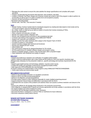 • Manages the code review to ensure the code satisfies the design specifications and complies with project
standards
• Prepare unit test planning documents (test approach, test conditions, test data)
• Creation of Module Test Plans: Design and compose module test scripts to test if the program is able to perform its
functionality as well as test if it is able to handle errors and exceptions properly.
• Execute unit test according to unit test plan
• Reviewed build deliverables
• Revise code, Test Plan, Test execution if needed
TEST
• Module Testing: Conduct module tests for developed programs by creating test data based on test scripts and by
running the program using the developed test data
• As a tester, works on data set-up as well as creation of events that involves reviewing of TDCs.
• Review test deliverables
• Plans, prepares and executes unit tests
• Monitor and support System integration test.
• Monitor user acceptance test according to user acceptance test plan
• Involved in the testing of the programs using COBOL/EZYTRIEVE
• Support UAT execution and verification
• Handles queries from other interfaces when assign to Dev Support Team of CACS
• Provides fix support in Test phases
• Assists business analysts both technical and functional.
• Review and validate SIT/UAT results
• Attend Defect call
• Key performance measures for designer/developer for Citi include:
• On time performance for detailed software designs and program coding
• Delivery of detailed designs, program code and test plans within proposed budget.
• Client satisfaction with timeliness and quality of support
ROLLOUT
• Support pre-install issue resolution and verification of modified CACS entities.
• Assist in defining Implementation plan (I-plan) listing all RFCs/ARs for CACs and specific checklists (sign-
offs/approvals) necessary for the production install (i.e., specific technology and business requirements for the
install).
• Support post-install business and technology validation, inquiries and/or issues.
• Finalize RFCs/ARs and packages containing the changed/recompiled entities
• Seek approval of RFCs/ARs(web doc) and packages
•Involved in testing and implementation of the programs using COBOL/EZYTRIEVE/CHANGEMAN
• Verify code moves and communicate results
IMPLEMENTATION SUPPORT
• Adhere to the prescribed production run escalation procedures
• Adhere to RFCs and ARs procedures/guidelines
• Adhere to the Migration procedures/guidelines
• Provides system support to other interfaces especially for newly installed project/requirement
• Support production issues timely and effectively in accordance with the SLA’s
• Understand the root causes of the problems and address these root causes to achieve resolution and closure to the
issue
• Ensure zero defects for all changes being introduced in the production environment
• Work diligently on assigned BAU Projects and ensures appropriate and timely updates in accordance with the SLAs
• Do impact analysis and submit analysis for review
• Coordinate with the Manager/Leadership when necessary
• Document the RCA in sharepoint or common PDS on mainframe for future reference.
• Document resolutions clearly before closure.
SENIOR SOFTWARE ENGINEER
ACCENTURE Philippines
Aug 22, 2005 – Dec 15, 2010
ASSIGNMENT
Page 7 of 14
 