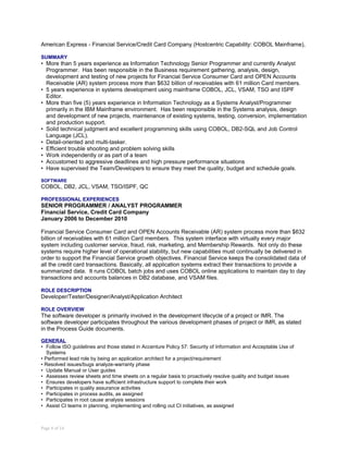 American Express - Financial Service/Credit Card Company (Hostcentric Capability: COBOL Mainframe),
SUMMARY
• More than 5 years experience as Information Technology Senior Programmer and currently Analyst
Programmer. Has been responsible in the Business requirement gathering, analysis, design,
development and testing of new projects for Financial Service Consumer Card and OPEN Accounts
Receivable (AR) system process more than $632 billion of receivables with 61 million Card members.
• 5 years experience in systems development using mainframe COBOL, JCL, VSAM, TSO and ISPF
Editor.
• More than five (5) years experience in Information Technology as a Systems Analyst/Programmer
primarily in the IBM Mainframe environment. Has been responsible in the Systems analysis, design
and development of new projects, maintenance of existing systems, testing, conversion, implementation
and production support.
• Solid technical judgment and excellent programming skills using COBOL, DB2-SQL and Job Control
Language (JCL).
• Detail-oriented and multi-tasker.
• Efficient trouble shooting and problem solving skills
• Work independently or as part of a team
• Accustomed to aggressive deadlines and high pressure performance situations
• Have supervised the Team/Developers to ensure they meet the quality, budget and schedule goals.
SOFTWARE
COBOL, DB2, JCL, VSAM, TSO/ISPF, QC
PROFESSIONAL EXPERIENCES
SENIOR PROGRAMMER / ANALYST PROGRAMMER
Financial Service, Credit Card Company
January 2006 to December 2010
Financial Service Consumer Card and OPEN Accounts Receivable (AR) system process more than $632
billion of receivables with 61 million Card members. This system interface with virtually every major
system including customer service, fraud, risk, marketing, and Membership Rewards. Not only do these
systems require higher level of operational stability, but new capabilities must continually be delivered in
order to support the Financial Service growth objectives. Financial Service keeps the consolidated data of
all the credit card transactions. Basically, all application systems extract their transactions to provide a
summarized data. It runs COBOL batch jobs and uses COBOL online applications to maintain day to day
transactions and accounts balances in DB2 database, and VSAM files.
ROLE DESCRIPTION
Developer/Tester/Designer/Analyst/Application Architect
ROLE OVERVIEW
The software developer is primarily involved in the development lifecycle of a project or IMR. The
software developer participates throughout the various development phases of project or IMR, as stated
in the Process Guide documents.
GENERAL
• Follow ISO guidelines and those stated in Accenture Policy 57: Security of Information and Acceptable Use of
Systems
• Performed lead role by being an application architect for a project/requirement
• Resolved issues/bugs analyze-warranty phase
• Update Manual or User guides
• Assesses review sheets and time sheets on a regular basis to proactively resolve quality and budget issues
• Ensures developers have sufficient infrastructure support to complete their work
• Participates in quality assurance activities
• Participates in process audits, as assigned
• Participates in root cause analysis sessions
• Assist CI teams in planning, implementing and rolling out CI initiatives, as assigned
Page 8 of 14
 