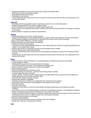 • Supervises developers to ensure they meet quality, budget and schedule goals
• Identified issue and recommended solutions
• Accomplished weekly status reports
• Participated in peer reviews
• Communicates with the programmers the user requests and requirements; deal also with other application for the
interface files handoff
ANALYZE
• Coordinate with all the application owners to generate a solution to one or more Biz requests
• Analyze the base system for the system changes in detail
• Ensures that there is an accurate and complete impact analysis done
• Involve in both low and high level walk through of specific requirement with inputs whether as a designer, developer
or as a tester
• Performs simple to complex code analysis responsibilities
DESIGN
• Prepare test region to be used for unit test execution
• Design Programs/Modules: Create detailed designs for program modules that reflect the high level specifications
set by Business Analysts and comply with the standards of the Client in terms of format and logic
• Design new/modified COBOL/JCL modules assigned
• Prepares test cases for system testing and evaluation
• Prepares low-level technical designs
• Functioned as Team Leader/Analyst/Programmer. This involves design and creation of program specifications and
creation of new interface files and jcls
• Performs peer-review by responsibly using the Technical Design review checklist
• Performs efficient peer-to-peer internal reviews
• Confirms understanding of the requirements and functional/technical designs during hand-off meetings and other
channels
• Communicates with the programmers the user requests and requirements; deal also with other application for the
interface files handoff
BUILD
• Walk-thru sessions with the Developer on Functionality Specs and High level discussion of the design
• Create package for entities
• Provides design support and technical assistance to developer
• This involves creation and revision of jcls, programs and interface files
• Performs simple to complex coding and analysis responsibilities.
• Revise existing programs
• Performed/created/executed Component Tests
• Performed coding and unit testing , as well as documenting program modules
• Translate design documents into code
• Program Coding: Transform program detailed design into COBOL/DB2 code, ensuring that the code follows the
coding standards set by Accenture and by the client.
• Documents test results and system changes.
• Develop team members' capabilities
• Addresses performance problems and collaborates with individuals to find a solution
• As capacity permits assumes the responsibilities of the developer which includes
• Build code modules
• Conducts code reviews
• Manages the code review to ensure the code satisfies the design specifications and complies with project
standards
• Logs review points in the Pointsheet Database as defined in the detailed procedures in the Engagement Database
• Prepare unit test planning documents (test approach, test conditions, test data)
• Creation of Module Test Plans: Design and compose module test scripts to test if the program is able to perform its
functionality as well as test if it is able to handle errors and exceptions properly.
• Execute unit test according to unit test plan
• Reviewed build deliverables
• Log issues that are discovered during unit testing in the Issues Database
• Revise code, Test Plan, Test execution if needed
TEST
Page 9 of 14
 