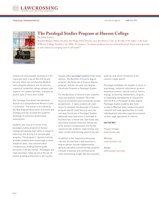 PARALEGAL PROGRAM PROFILE                                                                              www.lawcrossing.com     1. 800.973.1177




                           The Paralegal Studies Program at Husson College
                           [By Judith Earley]
                           Beautiful Bangor, Maine, the place that Henry David Thoreau once described as a “star on the edge of the night,” is the home
                           of Husson College, founded in the 1890s. Its mission is “to prepare graduates for successful professional careers and to promote
                           in each student an emerging sense of self-worth.”




Husson not only provides excellence in the        Husson offers paralegal students three study         political, and social framework of the
classroom with a top-of-the-line faculty          options: the Bachelor of Science degree              country’s legal system.
but also offers non-scholarship NCAA III          program, the Associate of Science degree
intercollegiate athletics and intramurals,        program, and the one-year non-degree                 Paralegal candidates are eligible to minor in
a pastoral residential college campus, and        Certificate Program in Paralegal Studies.            psychology, computer information services,
superior on-campus facilities. It boasts an                                                            behavioral science, natural science, history,
alumni base of more than 15,000.                  For the Bachelor of Science track, students          biology, accounting, mathematics, English,
                                                  must successfully complete 120 credit                or hospitality management in conjunction
The Carnegie Foundation has identified            hours of coursework and correlating outside          with the B.S. in Paralegal Studies degree.
Husson as a Comprehensive Master’s Level          assignments. It takes students 60 credit             Paralegal studies students also have
II institution. The school is accredited by       hours to complete the Associate of Science           access to Westlaw when conducting online
the New England Association of Schools and        program and 36 credit hours to earn the              research and have opportunities to create
Colleges and has received the academic            one-year Certificate in Paralegal Studies.           individualized internship experiences based
blessings of numerous professional                Advanced-level instruction is provided in            on their legal specialties of interest.
associations.                                     business law, criminal law, real estate law,
                                                  alternative dispute resolution, family law,          On the Net
Students who choose to enroll in the
                                                  torts, workers compensation and human
paralegal studies program at Husson
                                                  resources law, evidence, legal writing, and          Husson College
College will develop their skills in research,
                                                  other current and evolving areas of the law.         www.husson.edu
reporting, and writing in a concentrated
program. The program’s rigorous training
                                                  In addition to the required professional             Westlaw
provides students with sound legal content,
                                                  courses, the bachelor’s and associate’s              www.westlaw.com
analytical skills, and communication
                                                  degree options include supplementary
competencies, making Husson grads
                                                  general-education courses to help students           Bangor
attractive in the job market. Paralegals and
                                                  cultivate analytical and communication               www.bangormaine.gov
legal assistants make up one of the top 10
                                                  skills and develop insight into the economic,
fastest growing professions in the country.




PAGE 
 