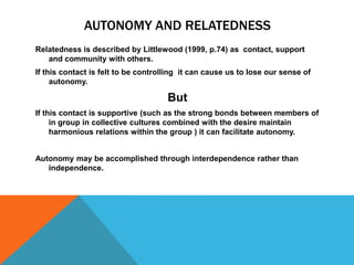 Arguments Against promotion of learner autonomy in Collectivist culturesIt has also been argued that assuming that a method that is appropriate in the west  is therefore necessarily appropriate in other cultures is a form of cultural imperialism.“yet another version of the free, enlightened, liberal West bringing one more form of  supposed emancipation to the unenlightened , traditional, backward and authoritarian classrooms of the world”(Pennycook cited in Palfyman 2003 p.7)