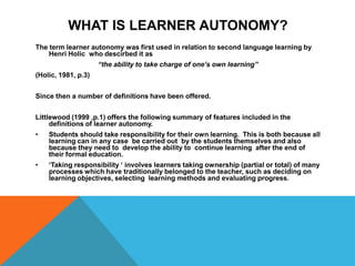 What is Learner Autonomy?The term learner autonomy was first used in relation to second language learning by Henri Holic  who descirbedit as “the ability to take charge of one’s own learning”(Holic, 1981, p.3)Since then a number of definitions have been offered.Littlewood (1999 ,p.1) offers the following summary of features included in the definitions of learner autonomy.Students should take responsibility for their own learning.  This is both because all learning can in any case  be carried out  by the students themselves and also  because they need to  develop the ability to  continue learning  after the end of their formal education.