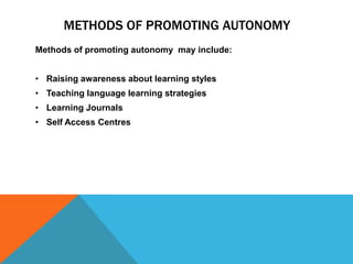 ‘Taking responsibility ‘ involves learners taking ownership (partial or total) of many processes which have traditionally belonged to the teacher, such as deciding on learning objectives, selecting  learning methods and evaluating progress.Methods of promoting AutonomyMethods of promoting autonomy  may include:Raising awareness about learning styles