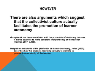Arguments Against promotion of learner autonomy in Collectivist culturesJones (1995, p.228) describes the promotion of learner autonomy as being “laden with cultural values, especially those of the west”And therefore unsuited to the Cambodian tradition of learning and teaching.Ho and Crookall (1995) also claimed that  autonomous learning was in opposition to the teacher-centered, authority oriented traditions of Chinese education.  Therefore not appropriate for students in Hong Kong.
