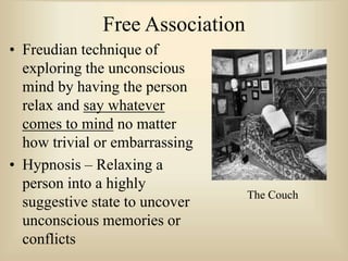 Free Association
• Freudian technique of
exploring the unconscious
mind by having the person
relax and say whatever
comes to mind no matter
how trivial or embarrassing
• Hypnosis – Relaxing a
person into a highly
suggestive state to uncover
unconscious memories or
conflicts
The Couch
 