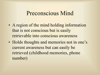 Preconscious Mind
• A region of the mind holding information
that is not conscious but is easily
retrievable into conscious awareness
• Holds thoughts and memories not in one’s
current awareness but can easily be
retrieved (childhood memories, phone
number)
 