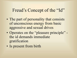 Freud’s Concept of the “Id”
• The part of personality that consists
of unconscious energy from basic
aggressive and sexual drives
• Operates on the “pleasure principle” -
the id demands immediate
gratification
• Is present from birth
 