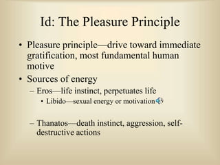 Id: The Pleasure Principle
• Pleasure principle—drive toward immediate
gratification, most fundamental human
motive
• Sources of energy
– Eros—life instinct, perpetuates life
• Libido—sexual energy or motivation
– Thanatos—death instinct, aggression, self-
destructive actions
 