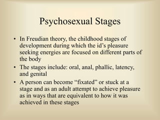 Psychosexual Stages
• In Freudian theory, the childhood stages of
development during which the id’s pleasure
seeking energies are focused on different parts of
the body
• The stages include: oral, anal, phallic, latency,
and genital
• A person can become “fixated” or stuck at a
stage and as an adult attempt to achieve pleasure
as in ways that are equivalent to how it was
achieved in these stages
 