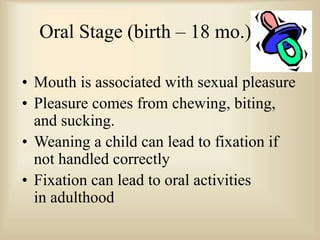 Oral Stage (birth – 18 mo.)
• Mouth is associated with sexual pleasure
• Pleasure comes from chewing, biting,
and sucking.
• Weaning a child can lead to fixation if
not handled correctly
• Fixation can lead to oral activities
in adulthood
 