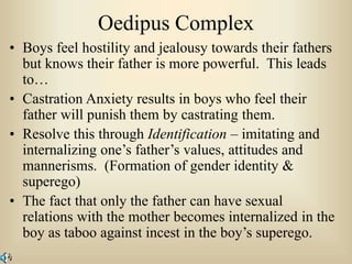 Oedipus Complex
• Boys feel hostility and jealousy towards their fathers
but knows their father is more powerful. This leads
to…
• Castration Anxiety results in boys who feel their
father will punish them by castrating them.
• Resolve this through Identification – imitating and
internalizing one’s father’s values, attitudes and
mannerisms. (Formation of gender identity &
superego)
• The fact that only the father can have sexual
relations with the mother becomes internalized in the
boy as taboo against incest in the boy’s superego.
 