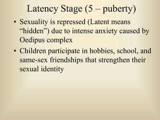 Latency Stage (5 – puberty)
• Sexuality is repressed (Latent means
“hidden”) due to intense anxiety caused by
Oedipus complex
• Children participate in hobbies, school, and
same-sex friendships that strengthen their
sexual identity
 