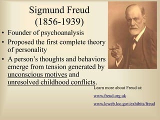 Sigmund Freud
(1856-1939)
• Founder of psychoanalysis
• Proposed the first complete theory
of personality
• A person’s thoughts and behaviors
emerge from tension generated by
unconscious motives and
unresolved childhood conflicts.
Learn more about Freud at:
www.freud.org.uk
www.lcweb.loc.gov/exhibits/freud
 