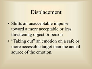 Displacement
• Shifts an unacceptable impulse
toward a more acceptable or less
threatening object or person
• “Taking out” an emotion on a safe or
more accessible target than the actual
source of the emotion.
 