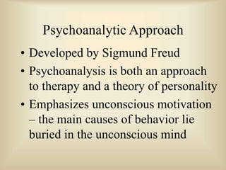 Psychoanalytic Approach
• Developed by Sigmund Freud
• Psychoanalysis is both an approach
to therapy and a theory of personality
• Emphasizes unconscious motivation
– the main causes of behavior lie
buried in the unconscious mind
 