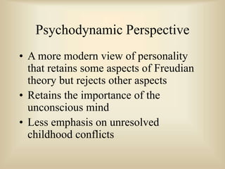 Psychodynamic Perspective
• A more modern view of personality
that retains some aspects of Freudian
theory but rejects other aspects
• Retains the importance of the
unconscious mind
• Less emphasis on unresolved
childhood conflicts
 