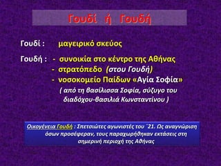 Γουδί : μαγειρικό σκεύος
Γουδή : - συνοικία στο κέντρο της Αθήνας
- στρατόπεδο (στου Γουδή)
- νοσοκομείο Παίδων «Αγία Σοφία»
( από τη βασίλισσα Σοφία, σύζυγο του
διαδόχου-βασιλιά Κωνσταντίνου )
Γουδί ή Γουδή
Οικογένεια Γουδή : Σπετσιώτες αγωνιστές του ΄21. Ως αναγνώριση
όσων προσέφεραν, τους παραχωρήθηκαν εκτάσεις στη
σημερινή περιοχή της Αθήνας
 