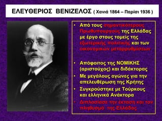 ΕΛΕΥΘΕΡΙΟΣ ΒΕΝΙΖΕΛΟΣ ( Χανιά 1864 – Παρίσι 1936 )
• Από τους σημαντικότερους
Πρωθυπουργούς της Ελλάδας
με έργο στους τομείς της
εξωτερικής πολιτικής και των
οικονομικών μεταρρυθμίσεων
• Απόφοιτος της ΝΟΜΙΚΗΣ
(αριστούχος) και διδάκτορας
• Με μεγάλους αγώνες για την
απελευθέρωση της Κρήτης
• Συγκρούστηκε με Τούρκους
και ελληνικά Ανάκτορα
• Διπλασίασε την έκταση και τον
πληθυσμό της Ελλάδας
 