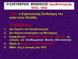 • 1910 : ο Στρατιωτικός Σύνδεσμος τον
καλεί στην Ελλάδα.
• Ο ΒΕΝΙΖΕΛΟΣ :
1. Δεν δέχεται την Πρωθυπουργία
2. Δεν δέχεται κατάργηση της Μοναρχίας
3. Συμφωνεί με Σ.Σύνδεσμο – Βασιλιά - Κόμματα σε
εκλογές για Αναθεωρητική Βουλή (≠Συντακτική)
4. Ιδρύει το Κόμμα των Φιλελευθέρων
5. ΝΙΚΗ στις 2 εκλογές του 1910
Ο ΕΛΕΥΘΕΡΙΟΣ ΒΕΝΙΖΕΛΟΣ πρωθυπουργός
1910 - 1912
 
