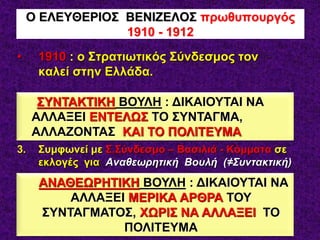 • 1910 : ο Στρατιωτικός Σύνδεσμος τον
καλεί στην Ελλάδα.
• Ο ΒΕΝΙΖΕΛΟΣ :
1. Δεν δέχεται την Πρωθυπουργία
2. Δεν δέχεται κατάργηση της Μοναρχίας
3. Συμφωνεί με Σ.Σύνδεσμο – Βασιλιά - Κόμματα σε
εκλογές για Αναθεωρητική Βουλή (≠Συντακτική)
4. Ιδρύει το Κόμμα των Φιλελευθέρων
5. ΝΙΚΗ στις 2 εκλογές του 1910
Ο ΕΛΕΥΘΕΡΙΟΣ ΒΕΝΙΖΕΛΟΣ πρωθυπουργός
1910 - 1912
ΣΥΝΤΑΚΤΙΚΗ ΒΟΥΛΗ : ΔΙΚΑΙΟΥΤΑΙ ΝΑ
ΑΛΛΑΞΕΙ ΕΝΤΕΛΩΣ ΤΟ ΣΥΝΤΑΓΜΑ,
ΑΛΛΑΖΟΝΤΑΣ ΚΑΙ ΤΟ ΠΟΛΙΤΕΥΜΑ
ΑΝΑΘΕΩΡΗΤΙΚΗ ΒΟΥΛΗ : ΔΙΚΑΙΟΥΤΑΙ ΝΑ
ΑΛΛΑΞΕΙ ΜΕΡΙΚΑ ΑΡΘΡΑ ΤΟΥ
ΣΥΝΤΑΓΜΑΤΟΣ, ΧΩΡΙΣ ΝΑ ΑΛΛΑΞΕΙ ΤΟ
ΠΟΛΙΤΕΥΜΑ
 