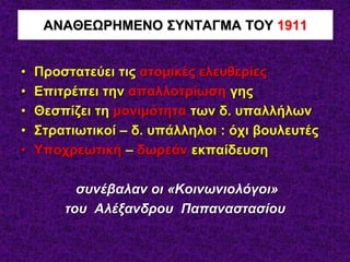 • Προστατεύει τις ατομικές ελευθερίες
• Επιτρέπει την απαλλοτρίωση γης
• Θεσπίζει τη μονιμότητα των δ. υπαλλήλων
• Στρατιωτικοί – δ. υπάλληλοι : όχι βουλευτές
• Υποχρεωτική – δωρεάν εκπαίδευση
συνέβαλαν οι «Κοινωνιολόγοι»
του Αλέξανδρου Παπαναστασίου
ΑΝΑΘΕΩΡΗΜΕΝΟ ΣΥΝΤΑΓΜΑ ΤΟΥ 1911
 