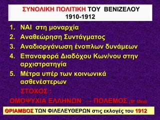 1. ΝΑΙ στη μοναρχία
2. Αναθεώρηση Συντάγματος
3. Αναδιοργάνωση ένοπλων δυνάμεων
4. Επαναφορά Διαδόχου Κων/νου στην
αρχιστρατηγία
5. Μέτρα υπέρ των κοινωνικά
ασθενέστερων
ΣΤΟΧΟΣ :
ΟΜΟΨΥΧΙΑ ΕΛΛΗΝΩΝ → ΠΟΛΕΜΟΣ (Μ. Ιδέα)
ΣΥΝΟΛΙΚΗ ΠΟΛΙΤΙΚΗ ΤΟΥ ΒΕΝΙΖΕΛΟΥ
1910-1912
ΘΡΙΑΜΒΟΣ ΤΩΝ ΦΙΛΕΛΕΥΘΕΡΩΝ στις εκλογές του 1912
 