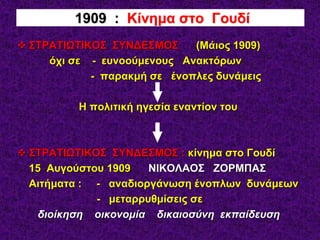  ΣΤΡΑΤΙΩΤΙΚΟΣ ΣΥΝΔΕΣΜΟΣ (Μάιος 1909)
όχι σε - ευνοούμενους Ανακτόρων
- παρακμή σε ένοπλες δυνάμεις
Η πολιτική ηγεσία εναντίον του
 ΣΤΡΑΤΙΩΤΙΚΟΣ ΣΥΝΔΕΣΜΟΣ : κίνημα στο Γουδί
15 Αυγούστου 1909 ΝΙΚΟΛΑΟΣ ΖΟΡΜΠΑΣ
Αιτήματα : - αναδιοργάνωση ένοπλων δυνάμεων
- μεταρρυθμίσεις σε
διοίκηση οικονομία δικαιοσύνη εκπαίδευση
1909 : Κίνημα στο Γουδί
 