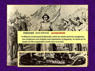 ΣΥΝΑΛΛΑΓΗ (στην πολιτική) ρουσφετολογία
Η αθέμιτη (=ανέντιμη) διαδικασία, κατά την οποία γίνονται συμφωνίες
που στοχεύουν στη στήριξη ενός προσώπου ή κόμματος, το οποίο με τη
σειρά του θα ευεργετήσει αυτόν που το ευνοεί.
 