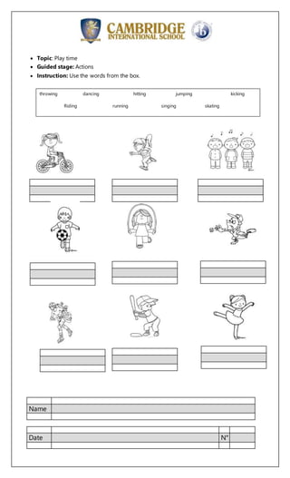 Name
Date N°
 Topic: Play time
 Guided stage: Actions
 Instruction: Use the words from the box.
throwing dancing hitting jumping kicking
Riding running singing skating
 
